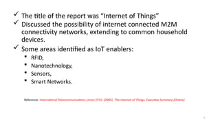  The title of the report was “Internet of Things”
 Discussed the possibility of internet connected M2M
connectivity networks, extending to common household
devices.
 Some areas identified as IoT enablers:
 RFID,
 Nanotechnology,
 Sensors,
 Smart Networks.
3
Reference: International Telecommunications Union (ITU). (2005). The Internet of Things. Executive Summary [Online]
 