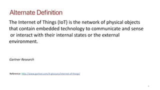 Alternate Definition
4
The Internet of Things (IoT) is the network of physical objects
that contain embedded technology to communicate and sense
or interact with their internal states or the external
environment.
Gartner Research
Reference: http://www.gartner.com/it-glossary/internet-of-things/
 