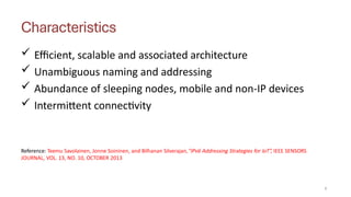Characteristics
5
 Efficient, scalable and associated architecture
 Unambiguous naming and addressing
 Abundance of sleeping nodes, mobile and non-IP devices
 Intermittent connectivity
Reference: Teemu Savolainen, Jonne Soininen, and Bilhanan Silverajan,”IPv6 Addressing Strategies for IoT”, IEEE SENSORS
JOURNAL, VOL. 13, NO. 10, OCTOBER 2013
 