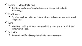  Business/Manufacturing
 Real-time analytics of supply chains and equipment, robotic
machinery.
 Healthcare
 Portable health monitoring, electronic recordkeeping, pharmaceutical
safeguards.
 Retail
 Inventory tracking, smartphone purchasing, anonymous analytics of
consumer choices.
 Security
 Biometric and facial recognition locks, remote sensors.
7
 