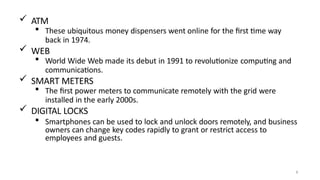  ATM
 These ubiquitous money dispensers went online for the first time way
back in 1974.
 WEB
 World Wide Web made its debut in 1991 to revolutionize computing and
communications.
 SMART METERS
 The first power meters to communicate remotely with the grid were
installed in the early 2000s.
 DIGITAL LOCKS
 Smartphones can be used to lock and unlock doors remotely, and business
owners can change key codes rapidly to grant or restrict access to
employees and guests.
9
 