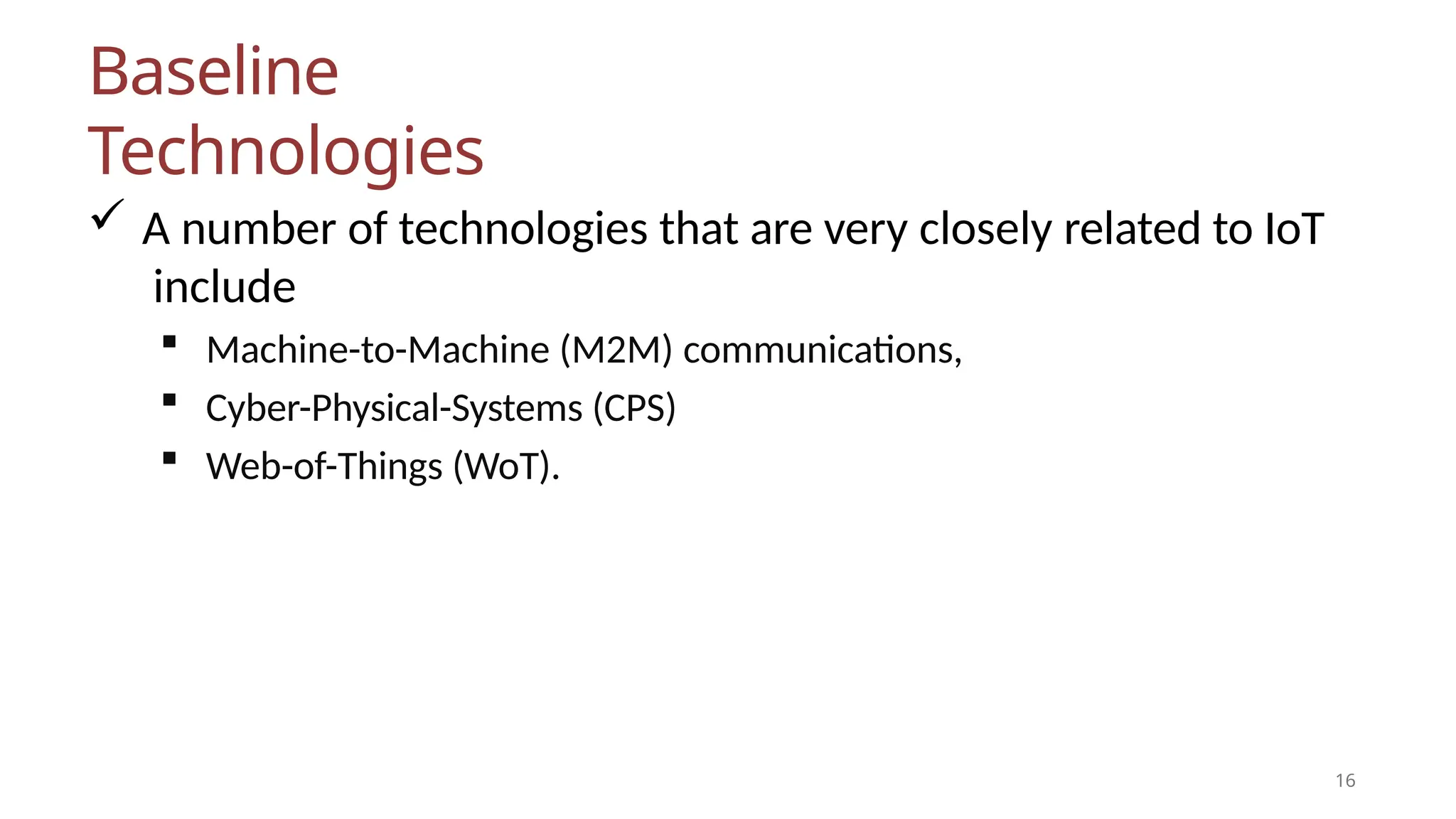 Baseline
Technologies
16
 A number of technologies that are very closely related to IoT
include
 Machine-to-Machine (M2M) communications,
 Cyber-Physical-Systems (CPS)
 Web-of-Things (WoT).
 