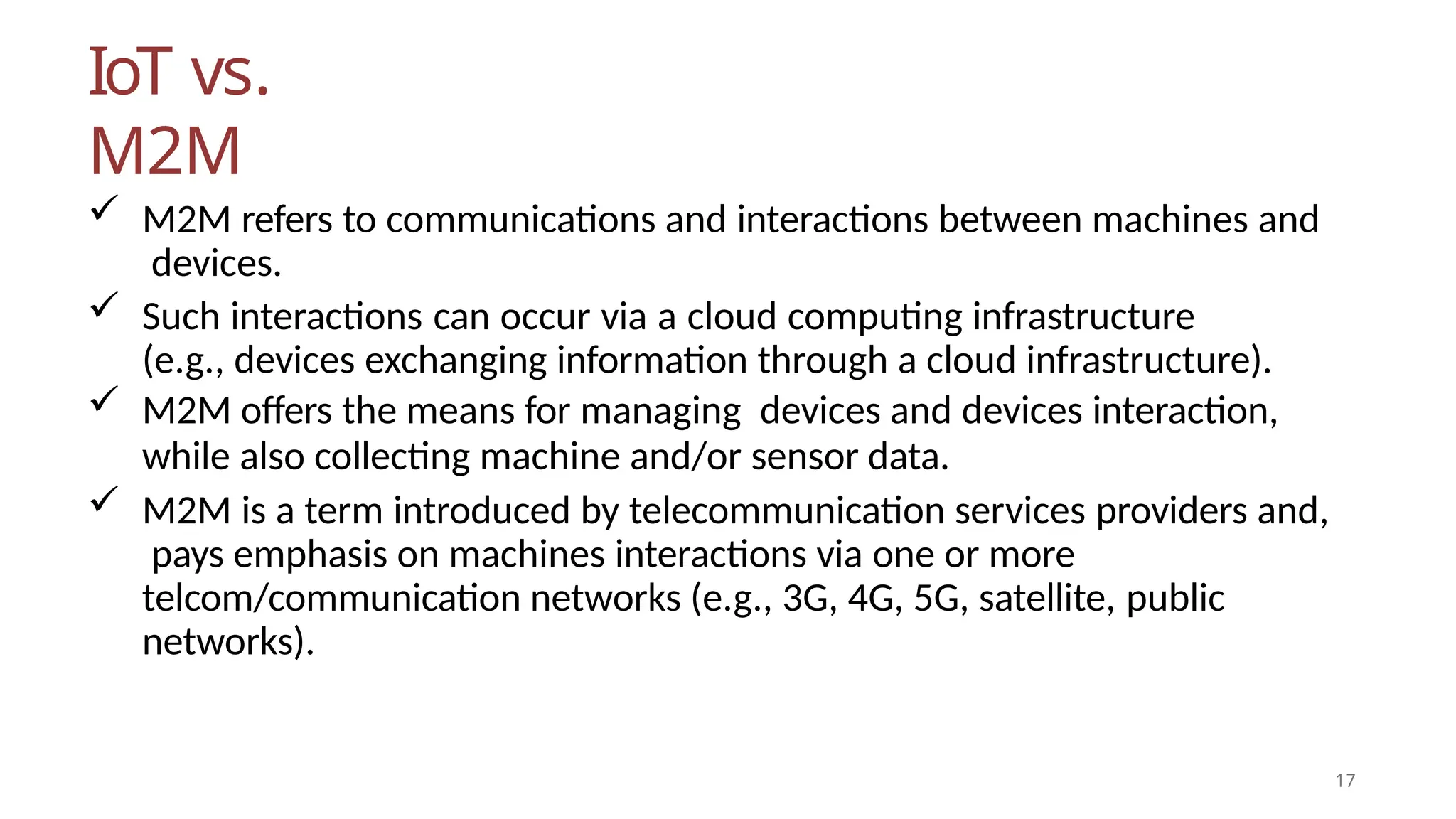 IoT vs.
M2M
17
 M2M refers to communications and interactions between machines and
devices.
 Such interactions can occur via a cloud computing infrastructure
(e.g., devices exchanging information through a cloud infrastructure).
 M2M offers the means for managing devices and devices interaction,
while also collecting machine and/or sensor data.
 M2M is a term introduced by telecommunication services providers and,
pays emphasis on machines interactions via one or more
telcom/communication networks (e.g., 3G, 4G, 5G, satellite, public
networks).
 