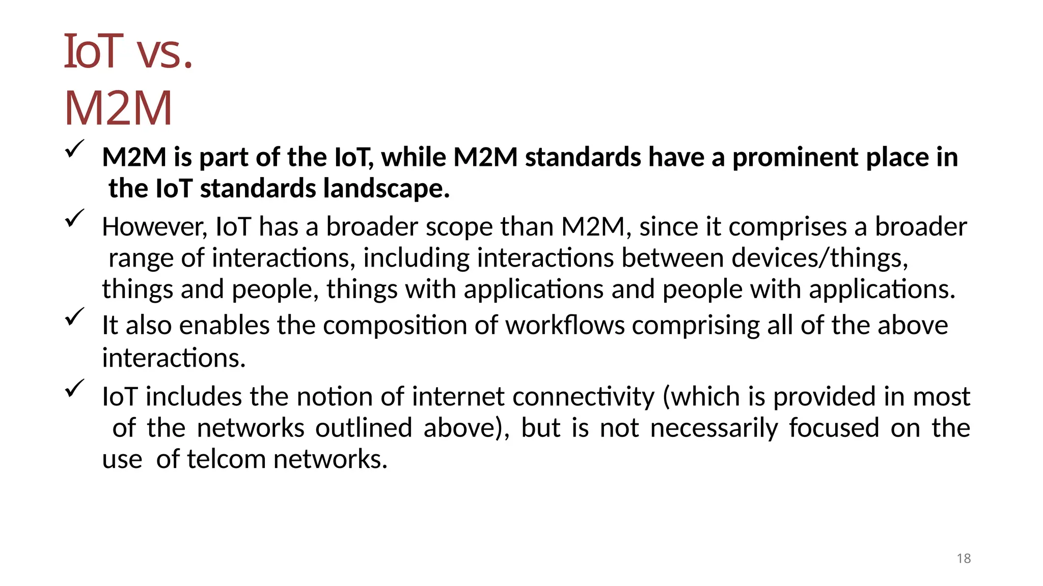 IoT vs.
M2M
18
 M2M is part of the IoT, while M2M standards have a prominent place in
the IoT standards landscape.
 However, IoT has a broader scope than M2M, since it comprises a broader
range of interactions, including interactions between devices/things,
things and people, things with applications and people with applications.
 It also enables the composition of workflows comprising all of the above
interactions.
 IoT includes the notion of internet connectivity (which is provided in most
of the networks outlined above), but is not necessarily focused on the
use of telcom networks.
 