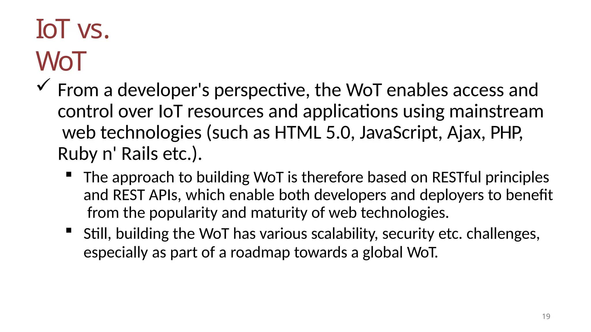 IoT vs.
WoT
19
 From a developer's perspective, the WoT enables access and
control over IoT resources and applications using mainstream
web technologies (such as HTML 5.0, JavaScript, Ajax, PHP,
Ruby n' Rails etc.).
 The approach to building WoT is therefore based on RESTful principles
and REST APIs, which enable both developers and deployers to benefit
from the popularity and maturity of web technologies.
 Still, building the WoT has various scalability, security etc. challenges,
especially as part of a roadmap towards a global WoT.
 