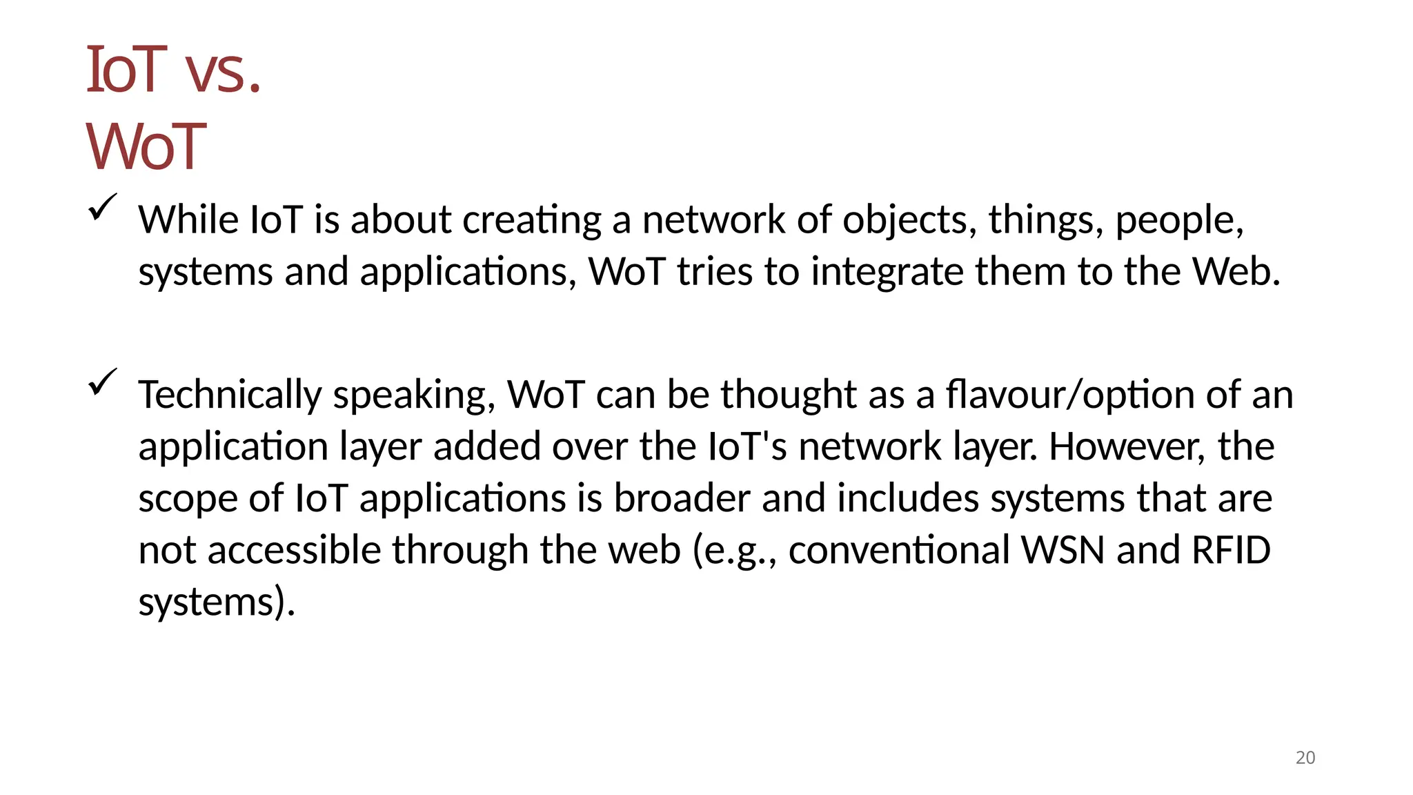 IoT vs.
WoT
20
 While IoT is about creating a network of objects, things, people,
systems and applications, WoT tries to integrate them to the Web.
 Technically speaking, WoT can be thought as a flavour/option of an
application layer added over the IoT's network layer. However, the
scope of IoT applications is broader and includes systems that are
not accessible through the web (e.g., conventional WSN and RFID
systems).
 