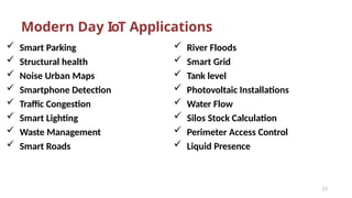 Modern Day IoT Applications
 Smart Parking
 Structural health
 Noise Urban Maps
 Smartphone Detection
 Traffic Congestion
 Smart Lighting
 Waste Management
 Smart Roads
11
 River Floods
 Smart Grid
 Tank level
 Photovoltaic Installations
 Water Flow
 Silos Stock Calculation
 Perimeter Access Control
 Liquid Presence
 
