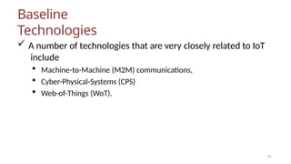 Baseline
Technologies
16
 A number of technologies that are very closely related to IoT
include
 Machine-to-Machine (M2M) communications,
 Cyber-Physical-Systems (CPS)
 Web-of-Things (WoT).
 