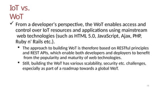 IoT vs.
WoT
19
 From a developer's perspective, the WoT enables access and
control over IoT resources and applications using mainstream
web technologies (such as HTML 5.0, JavaScript, Ajax, PHP,
Ruby n' Rails etc.).
 The approach to building WoT is therefore based on RESTful principles
and REST APIs, which enable both developers and deployers to benefit
from the popularity and maturity of web technologies.
 Still, building the WoT has various scalability, security etc. challenges,
especially as part of a roadmap towards a global WoT.
 