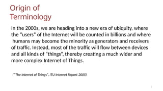 Origin of
Terminology
In the 2000s, we are heading into a new era of ubiquity, where
the “users” of the Internet will be counted in billions and where
humans may become the minority as generators and receivers
of traffic. Instead, most of the traffic will flow between devices
and all kinds of “things”, thereby creating a much wider and
more complex Internet of Things.
2
(“The Internet of Things”, ITU Internet Report 2005)
 