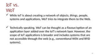 IoT vs.
WoT
20
 While IoT is about creating a network of objects, things, people,
systems and applications, WoT tries to integrate them to the Web.
 Technically speaking, WoT can be thought as a flavour/option of an
application layer added over the IoT's network layer. However, the
scope of IoT applications is broader and includes systems that are
not accessible through the web (e.g., conventional WSN and RFID
systems).
 