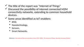  The title of the report was “Internet of Things”
 Discussed the possibility of internet connected M2M
connectivity networks, extending to common household
devices.
 Some areas identified as IoT enablers:
 RFID,
 Nanotechnology,
 Sensors,
 Smart Networks.
3
Reference: International Telecommunications Union (ITU). (2005). The Internet of Things. Executive Summary [Online]
 