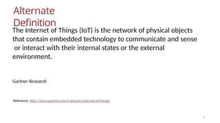 Alternate
Definition
4
The Internet of Things (IoT) is the network of physical objects
that contain embedded technology to communicate and sense
or interact with their internal states or the external
environment.
Gartner Research
Reference: http://www.gartner.com/it-glossary/internet-of-things/
 