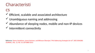 Characteristi
cs
5
 Efficient, scalable and associated architecture
 Unambiguous naming and addressing
 Abundance of sleeping nodes, mobile and non-IP devices
 Intermittent connectivity
Reference: Teemu Savolainen, Jonne Soininen, and Bilhanan Silverajan,”IPv6 Addressing Strategies for IoT”, IEEE SENSORS
JOURNAL, VOL. 13, NO. 10, OCTOBER 2013
 