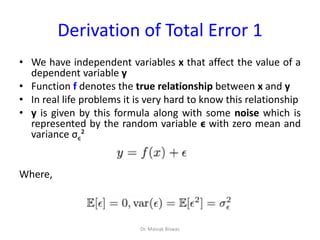 Derivation of Total Error 1
• We have independent variables x that affect the value of a
dependent variable y
• Function f denotes the true relationship between x and y
• In real life problems it is very hard to know this relationship
• y is given by this formula along with some noise which is
represented by the random variable ϵ with zero mean and
variance σϵ²
Where,
Dr. Mainak Biswas
 