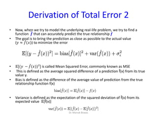 Derivation of Total Error 2
• Now, when we try to model the underlying real-life problem, we try to find a
function 𝒇 that can accurately predict the true relationship 𝒇
• The goal is to bring the prediction as close as possible to the actual value
(𝑦 ≈ 𝑓(𝑥)) to minimize the error
• 𝔼[(𝑦 − 𝑓(𝑥))²] is called Mean Squared Error, commonly known as MSE
• This is defined as the average squared difference of a prediction f̂(x) from its true
value y.
• Bias is defined as the difference of the average value of prediction from the true
relationship function f(x)
• Variance is defined as the expectation of the squared deviation of f̂(x) from its
expected value 𝔼[f̂(x)]
Dr. Mainak Biswas
 