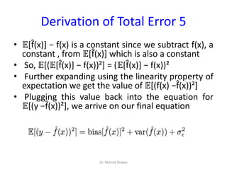Derivation of Total Error 5
• 𝔼[f̂(x)] − f(x) is a constant since we subtract f(x), a
constant , from 𝔼[f̂(x)] which is also a constant
• So, 𝔼[(𝔼[f̂(x)] − f(x))²] = (𝔼[f̂(x)] − f(x))²
• Further expanding using the linearity property of
expectation we get the value of 𝔼[(f(x) −f̂(x))²]
• Plugging this value back into the equation for
𝔼[(y −f̂(x))²], we arrive on our final equation
Dr. Mainak Biswas
 