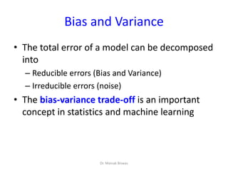 Bias and Variance
• The total error of a model can be decomposed
into
– Reducible errors (Bias and Variance)
– Irreducible errors (noise)
• The bias-variance trade-off is an important
concept in statistics and machine learning
Dr. Mainak Biswas
 