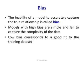 Bias
• The inability of a model to accurately capture
the true relationship is called bias
• Models with high bias are simple and fail to
capture the complexity of the data
• Low bias corresponds to a good fit to the
training dataset
Dr. Mainak Biswas
 
