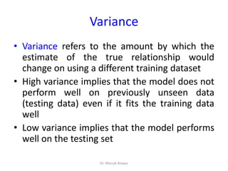 Variance
• Variance refers to the amount by which the
estimate of the true relationship would
change on using a different training dataset
• High variance implies that the model does not
perform well on previously unseen data
(testing data) even if it fits the training data
well
• Low variance implies that the model performs
well on the testing set
Dr. Mainak Biswas
 