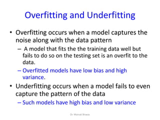 Overfitting and Underfitting
• Overfitting occurs when a model captures the
noise along with the data pattern
– A model that fits the the training data well but
fails to do so on the testing set is an overfit to the
data.
– Overfitted models have low bias and high
variance.
• Underfitting occurs when a model fails to even
capture the pattern of the data
– Such models have high bias and low variance
Dr. Mainak Biswas
 
