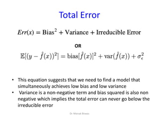 Total Error
OR
• This equation suggests that we need to find a model that
simultaneously achieves low bias and low variance
• Variance is a non-negative term and bias squared is also non
negative which implies the total error can never go below the
irreducible error
Dr. Mainak Biswas
 