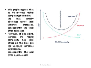 • This graph suggests that
as we increase model
complexity(flexibility),
the bias initially
decreases faster than
variance increases,
consequently, the total
error decreases
• However, at one point,
increase the model
complexity has little
effect on the bias but
the variance increases
significantly,
consequently , the total
error also increases
Dr. Mainak Biswas
 