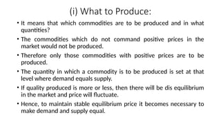 (i) What to Produce:
• It means that which commodities are to be produced and in what
quantities?
• The commodities which do not command positive prices in the
market would not be produced.
• Therefore only those commodities with positive prices are to be
produced.
• The quantity in which a commodity is to be produced is set at that
level where demand equals supply.
• If quality produced is more or less, then there will be dis equilibrium
in the market and price will fluctuate.
• Hence, to maintain stable equilibrium price it becomes necessary to
make demand and supply equal.
 