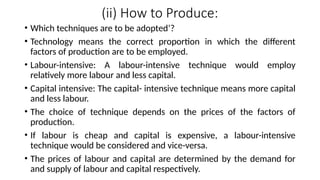 (ii) How to Produce:
• Which techniques are to be adopted’?
• Technology means the correct proportion in which the different
factors of production are to be employed.
• Labour-intensive: A labour-intensive technique would employ
relatively more labour and less capital.
• Capital intensive: The capital- intensive technique means more capital
and less labour.
• The choice of technique depends on the prices of the factors of
production.
• If labour is cheap and capital is expensive, a labour-intensive
technique would be considered and vice-versa.
• The prices of labour and capital are determined by the demand for
and supply of labour and capital respectively.
 