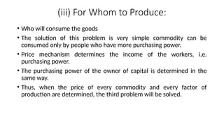 (iii) For Whom to Produce:
• Who will consume the goods
• The solution of this problem is very simple commodity can be
consumed only by people who have more purchasing power.
• Price mechanism determines the income of the workers, i.e.
purchasing power.
• The purchasing power of the owner of capital is determined in the
same way.
• Thus, when the price of every commodity and every factor of
production are determined, the third problem will be solved.
 