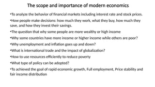 The scope and importance of modern economics
•To analyze the behavior of financial markets including interest rate and stock prices.
•How people make decisions: how much they work, what they buy, how much they
save, and how they invest their savings.
•The question that why some people are more wealthy or high income
•Why some countries have more income or higher income while others are poor?
•Why unemployment and inflation goes up and down?
•What is international trade and the impact of globalization?
•How to use resources efficiently to reduce poverty
•What type of policy can be adopted?
•To achieved the goal of rapid economic growth, Full employment, Price stability and
fair income distribution
 
