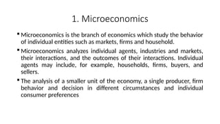 1. Microeconomics
 Microeconomics is the branch of economics which study the behavior
of individual entities such as markets, firms and household.
 Microeconomics analyzes individual agents, industries and markets,
their interactions, and the outcomes of their interactions. Individual
agents may include, for example, households, firms, buyers, and
sellers.
 The analysis of a smaller unit of the economy, a single producer, firm
behavior and decision in different circumstances and individual
consumer preferences
 