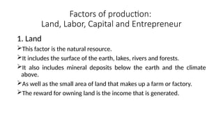 Factors of production:
Land, Labor, Capital and Entrepreneur
1. Land
This factor is the natural resource.
It includes the surface of the earth, lakes, rivers and forests.
It also includes mineral deposits below the earth and the climate
above.
As well as the small area of land that makes up a farm or factory.
The reward for owning land is the income that is generated.
 
