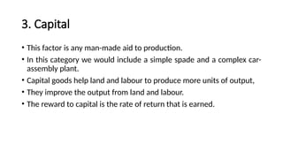 3. Capital
• This factor is any man-made aid to production.
• In this category we would include a simple spade and a complex car-
assembly plant.
• Capital goods help land and labour to produce more units of output,
• They improve the output from land and labour.
• The reward to capital is the rate of return that is earned.
 