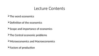 Lecture Contents
The word economics
Definition of the economics
Scope and importance of economics
The Central economic problems
Microeconomics and Macroeconomics
Factors of production
 