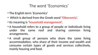The word ‘Economics’
• The English term ‘Economics’
• Which is derived from the Greek word ‘Oikonomia’.
• Its meaning is ‘household management’.
• A household refers to a group of people or individuals living
under the same roof and sharing common living
arrangements.
• A small group of persons who share the same living
accommodation, who share of their income and wealth and
consume certain types of goods and services collectively,
mainly housing and food.
 