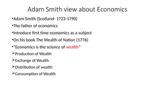 Adam Smith view about Economics
•Adam Smith (Scotland- 1723-1790)
•The father of economics
•Introduce first time economics as a subject
•On his book The Wealth of Nation (1776)
•“Economics is the science of wealth”
Production of Wealth
Exchange of Wealth
Distribution of wealth
Consumption of Wealth
 