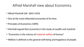 Alfred Marshall view about Economics
• Alfred Marshall (UK- 1842-1924)
• One of the most influential economist of his time
• Principles of Economics (1890)
• Marshall argued that economics is the study of wealth and mankind
• “Economics is the science of material welfare of human”
• Welfare is defined as the general well-being and happiness of people.
 