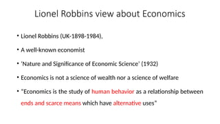Lionel Robbins view about Economics
• Lionel Robbins (UK-1898-1984),
• A well-known economist
• ‘Nature and Significance of Economic Science’ (1932)
• Economics is not a science of wealth nor a science of welfare
• “Economics is the study of human behavior as a relationship between
ends and scarce means which have alternative uses”
 