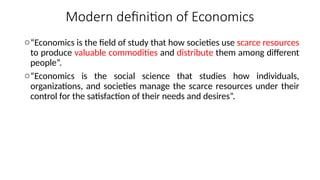 Modern definition of Economics
o“Economics is the field of study that how societies use scarce resources
to produce valuable commodities and distribute them among different
people”.
o“Economics is the social science that studies how individuals,
organizations, and societies manage the scarce resources under their
control for the satisfaction of their needs and desires”.
 