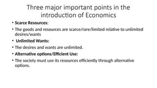 Three major important points in the
introduction of Economics
• Scarce Resources:
• The goods and resources are scarce/rare/limited relative to unlimited
desires/wants
• Unlimited Wants:
• The desires and wants are unlimited.
• Alternative options/Efficient Use:
• The society must use its resources efficiently through alternative
options.
 