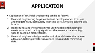 14
APPLICATION
• Application of Financial Engineering can be as follows:
1. Financial engineering helps institutions develop models to assess
and mitigate risks, particularly in pricing derivatives like options and
futures.
2. Hedge funds and investment firms use financial engineering to
create automated trading algorithms that execute trades at high
speeds based on market trends.
3. Financial engineers design mathematical models to optimize asset
allocation, helping investors maximize returns while minimizing
risks.
 