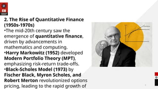 5
2. The Rise of Quantitative Finance
(1950s-1970s)
•The mid-20th century saw the
emergence of quantitative finance,
driven by advancements in
mathematics and computing.
•Harry Markowitz (1952) developed
Modern Portfolio Theory (MPT),
emphasizing risk-return trade-offs.
•Black-Scholes Model (1973) by
Fischer Black, Myron Scholes, and
Robert Merton revolutionized options
pricing, leading to the rapid growth of
 