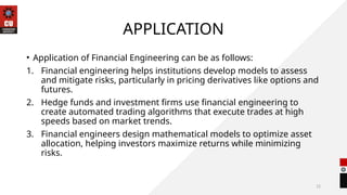 12
APPLICATION
• Application of Financial Engineering can be as follows:
1. Financial engineering helps institutions develop models to assess
and mitigate risks, particularly in pricing derivatives like options and
futures.
2. Hedge funds and investment firms use financial engineering to
create automated trading algorithms that execute trades at high
speeds based on market trends.
3. Financial engineers design mathematical models to optimize asset
allocation, helping investors maximize returns while minimizing
risks.
 