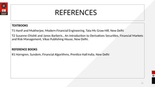13
REFERENCES
TEXTBOOKS
T1 Hanif and Mukherjee, Modern Financial Engineering, Tata Mc Graw Hill, New Delhi
T2 Susanne Chishti and Janos Barberis., An Introduction to Derivatives Securities, Financial Markets
and Risk Management, Vikas Publishing House, New Delhi.
REFERENCE BOOKS
R1 Horngren, Sundem, Financial Algorithms, Prentice Hall India, New Delhi
 