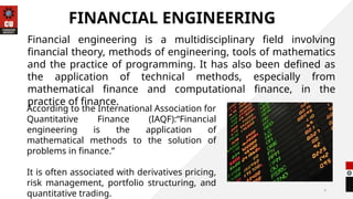 4
Financial engineering is a multidisciplinary field involving
financial theory, methods of engineering, tools of mathematics
and the practice of programming. It has also been defined as
the application of technical methods, especially from
mathematical finance and computational finance, in the
practice of finance.
FINANCIAL ENGINEERING
According to the International Association for
Quantitative Finance (IAQF):“Financial
engineering is the application of
mathematical methods to the solution of
problems in finance.”
It is often associated with derivatives pricing,
risk management, portfolio structuring, and
quantitative trading.
 