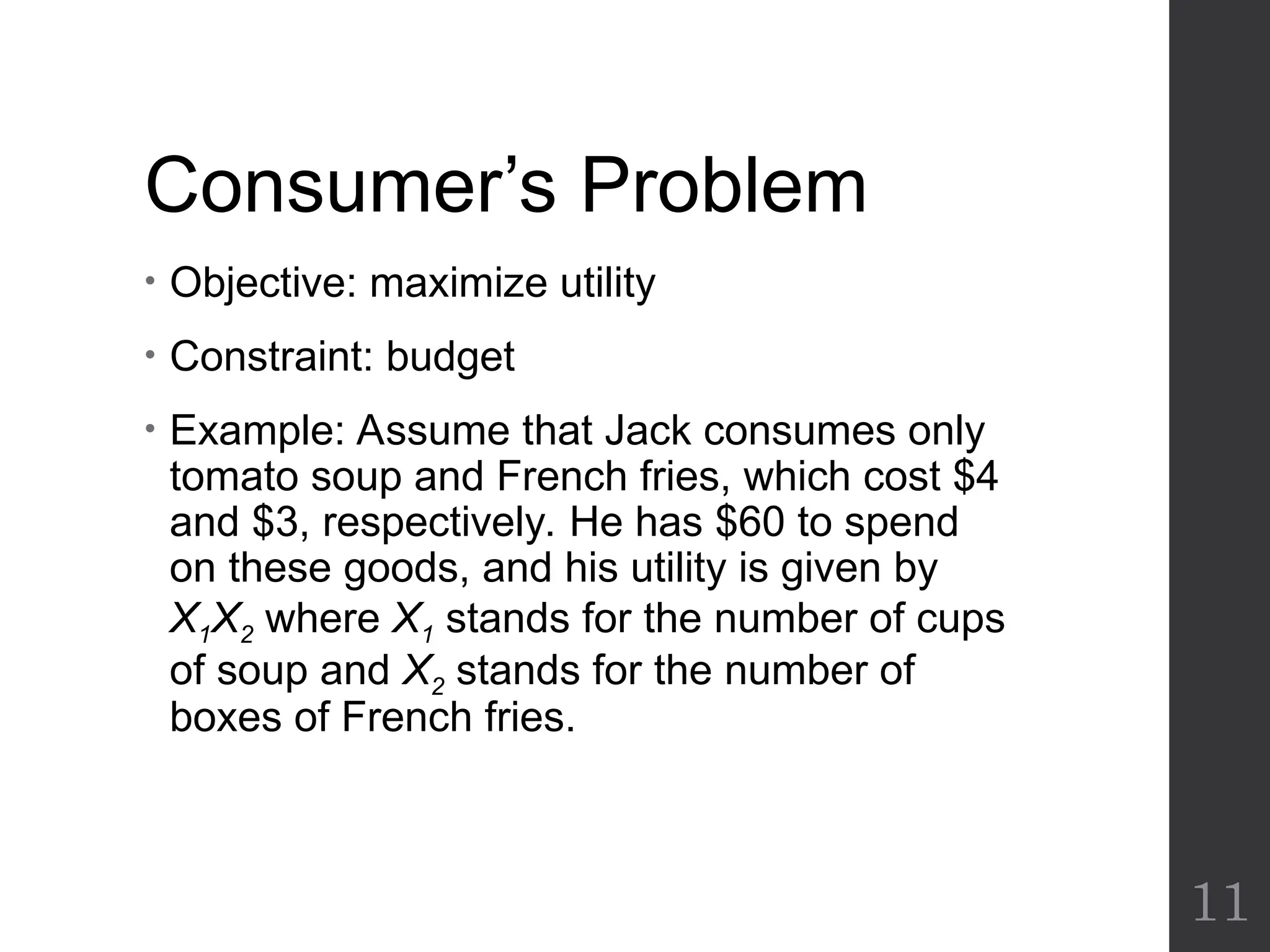 Consumer’s Problem
• Objective: maximize utility
• Constraint: budget
• Example: Assume that Jack consumes only
tomato soup and French fries, which cost $4
and $3, respectively. He has $60 to spend
on these goods, and his utility is given by
X1X2 where X1 stands for the number of cups
of soup and X2 stands for the number of
boxes of French fries.
11
 