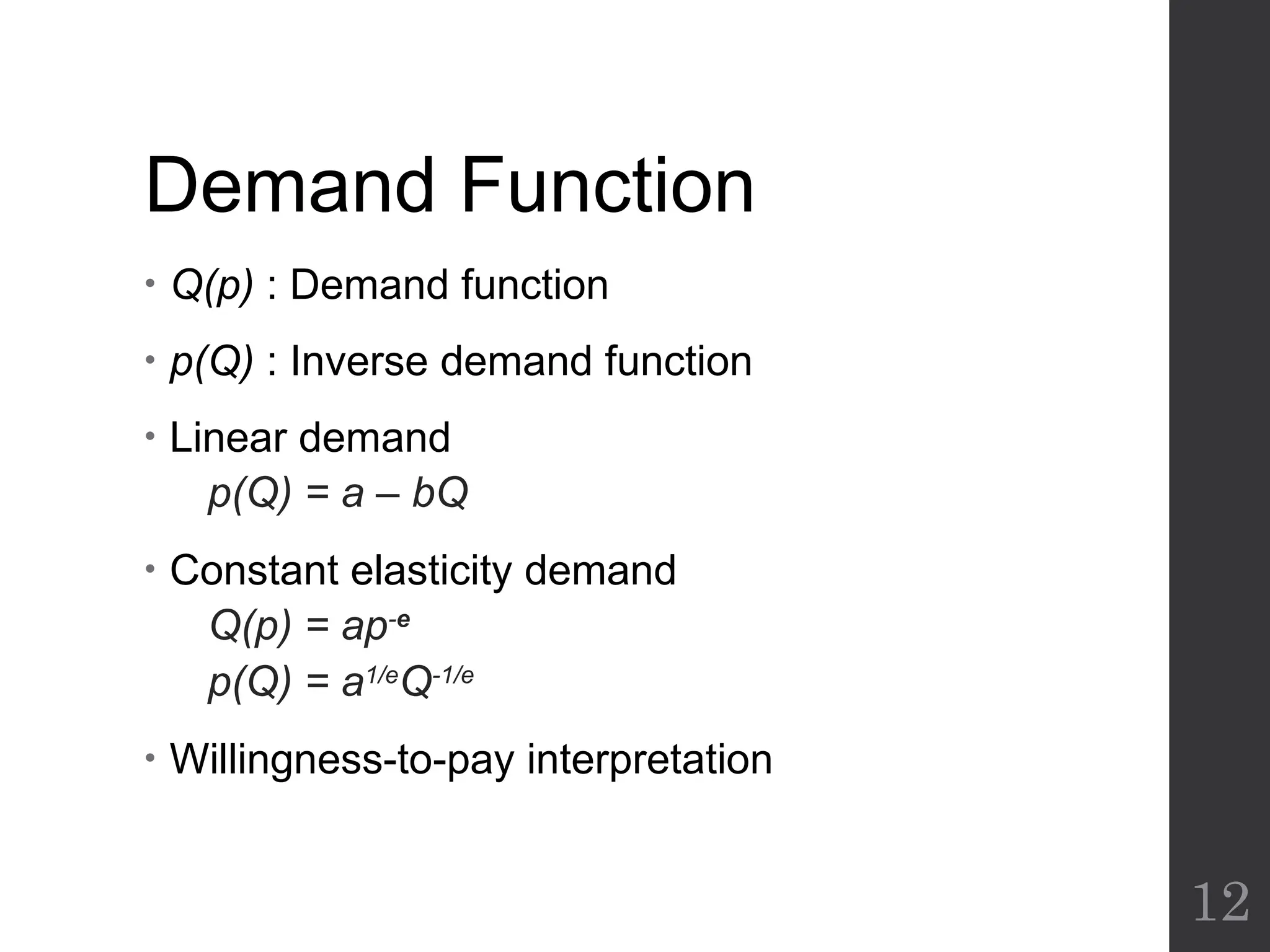 Demand Function
• Q(p) : Demand function
• p(Q) : Inverse demand function
• Linear demand
p(Q) = a – bQ
• Constant elasticity demand
Q(p) = ap-e
p(Q) = a1/e
Q-1/e
• Willingness-to-pay interpretation
12
 