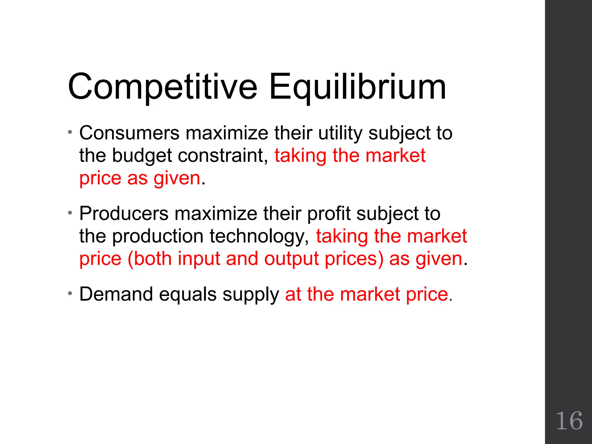 Competitive Equilibrium
• Consumers maximize their utility subject to
the budget constraint, taking the market
price as given.
• Producers maximize their profit subject to
the production technology, taking the market
price (both input and output prices) as given.
• Demand equals supply at the market price.
16
 