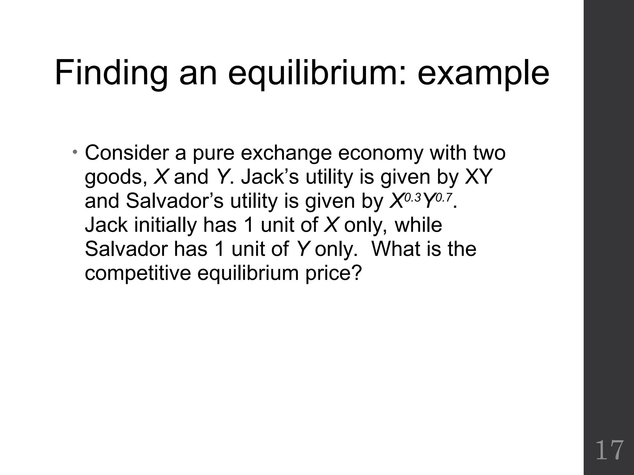 Finding an equilibrium: example
• Consider a pure exchange economy with two
goods, X and Y. Jack’s utility is given by XY
and Salvador’s utility is given by X0.3
Y0.7
.
Jack initially has 1 unit of X only, while
Salvador has 1 unit of Y only. What is the
competitive equilibrium price?
17
 